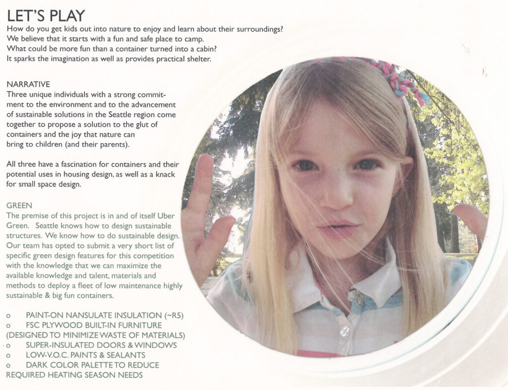 How do you get kids out into nature to enjoy and learn about their surroundings? We believe that it starts with a fun and safe place to camp. What could be more fun than a container turned into a cabin? It sparks the imagination as well as provides practical shelter. Three unique individuals have come together to propose a solution to the glut of containers and the joy that nature can bring to children (and their parents). All three have a strong commitment to the environment, the advancement of sustainable solutions in the Seattle region, fascination for containers and their potential uses in housing design, and a knack for small space design. Our team has opted to submit a very short list of specific green design features for this proposal. We know that we can maximize available talent, materials and methods to deploy a fleet of low-maintenance, highly-sustainable and big-fun containers. Paint-on Nansulate insulation (~R5) FSC plywood built-in furniture (designed to minimize waste of materials) Super-insulated doors & windows Low-VOC paints & sealants Dark color palette to reduce required heating This project's architects collaborated as Mighty Arrow Design Works III. In addition to Sage, they are Joanne Olsen of Habitecture and Justin E. Fogle of Joule Design. All three have served (or are currently serving) on the chapter steering committee for the Northwest Ecobuilding Guild - an organization committed to ecological education in the Pacific Northwest.