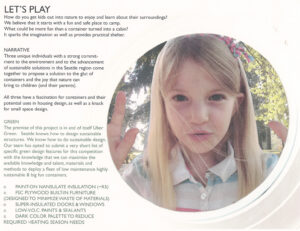 How do you get kids out into nature to enjoy and learn about their surroundings? We believe that it starts with a fun and safe place to camp. What could be more fun than a container turned into a cabin? It sparks the imagination as well as provides practical shelter. Three unique individuals have come together to propose a solution to the glut of containers and the joy that nature can bring to children (and their parents). All three have a strong commitment to the environment, the advancement of sustainable solutions in the Seattle region, fascination for containers and their potential uses in housing design, and a knack for small space design. Our team has opted to submit a very short list of specific green design features for this proposal. We know that we can maximize available talent, materials and methods to deploy a fleet of low-maintenance, highly-sustainable and big-fun containers. Paint-on Nansulate insulation (~R5) FSC plywood built-in furniture (designed to minimize waste of materials) Super-insulated doors & windows Low-VOC paints & sealants Dark color palette to reduce required heating This project's architects collaborated as Mighty Arrow Design Works III. In addition to Sage, they are Joanne Olsen of Habitecture and Justin E. Fogle of Joule Design. All three have served (or are currently serving) on the chapter steering committee for the Northwest Ecobuilding Guild - an organization committed to ecological education in the Pacific Northwest.